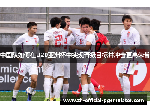 中国队如何在U20亚洲杯中实现晋级目标并冲击更高荣誉