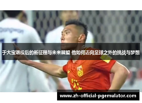 于大宝退役后的新征程与未来展望 他如何迈向足球之外的挑战与梦想