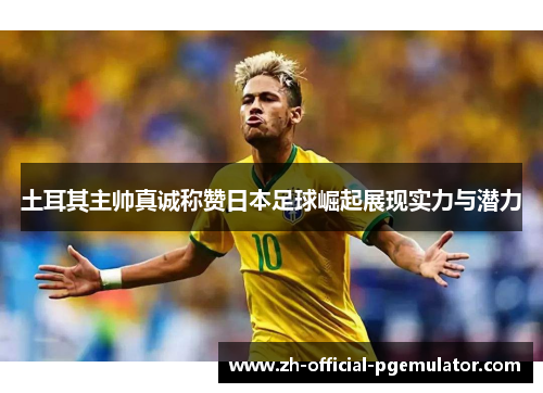 土耳其主帅真诚称赞日本足球崛起展现实力与潜力