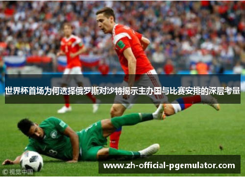 世界杯首场为何选择俄罗斯对沙特揭示主办国与比赛安排的深层考量
