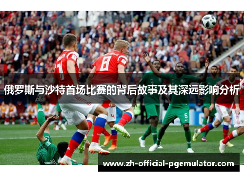 俄罗斯与沙特首场比赛的背后故事及其深远影响分析 俄罗斯与沙特首场比赛的背后故事及其深远影响分析