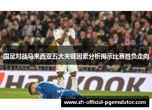 国足对战马来西亚五大关键因素分析揭示比赛胜负走向