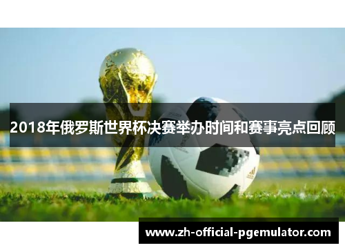 2018年俄罗斯世界杯决赛举办时间和赛事亮点回顾