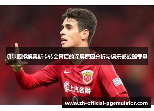 切尔西拒绝奥斯卡转会背后的深层原因分析与俱乐部战略考量