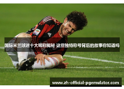 国际米兰球迷十大昵称揭秘 这些独特称号背后的故事你知道吗