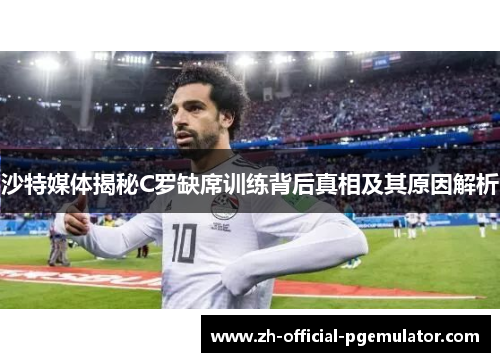 沙特媒体揭秘C罗缺席训练背后真相及其原因解析