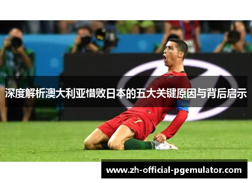 深度解析澳大利亚惜败日本的五大关键原因与背后启示