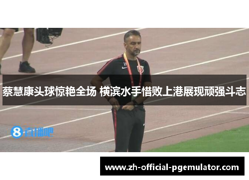 蔡慧康头球惊艳全场 横滨水手惜败上港展现顽强斗志