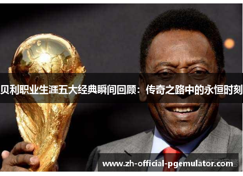 贝利职业生涯五大经典瞬间回顾：传奇之路中的永恒时刻