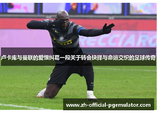 卢卡库与曼联的爱恨纠葛一段关于转会抉择与命运交织的足球传奇