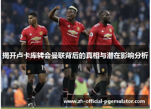 揭开卢卡库转会曼联背后的真相与潜在影响分析