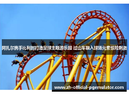 阿扎尔携手比利时打造足球主题游乐园 过山车融入球场元素惊险刺激