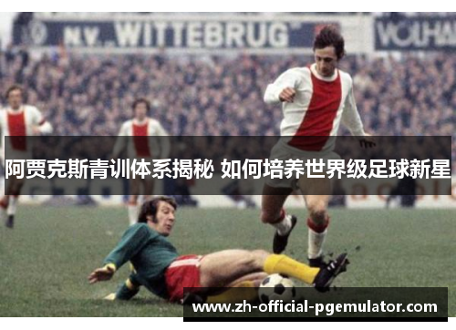 阿贾克斯青训体系揭秘 如何培养世界级足球新星