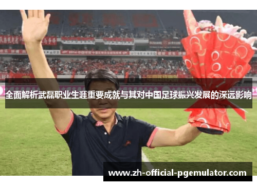 全面解析武磊职业生涯重要成就与其对中国足球振兴发展的深远影响