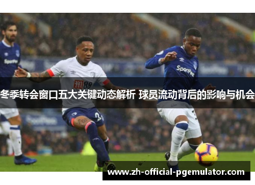 冬季转会窗口五大关键动态解析 球员流动背后的影响与机会
