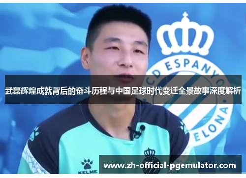 武磊辉煌成就背后的奋斗历程与中国足球时代变迁全景故事深度解析