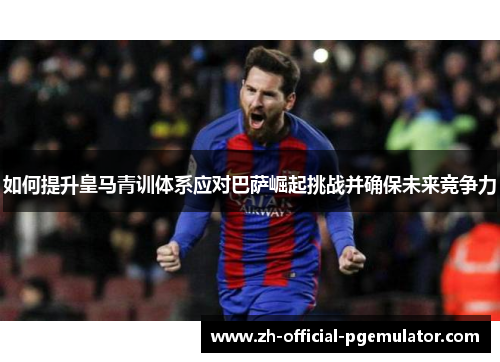 如何提升皇马青训体系应对巴萨崛起挑战并确保未来竞争力