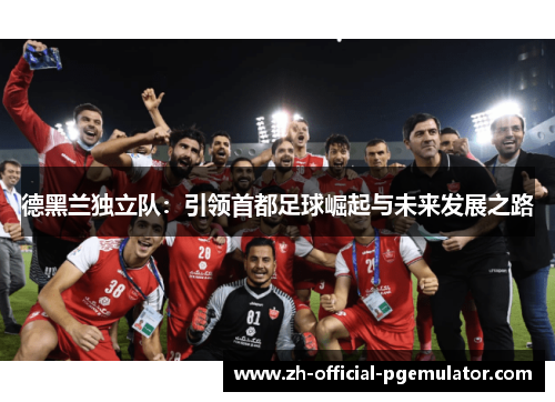 德黑兰独立队:引领首都足球崛起与未来发展之路 德黑兰独立队:引领首都足球崛起与未来发展之路