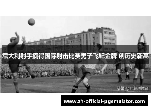 意大利射手摘得国际射击比赛男子飞靶金牌 创历史新高 意大利射手摘得国际射击比赛男子飞靶金牌 创历史新高