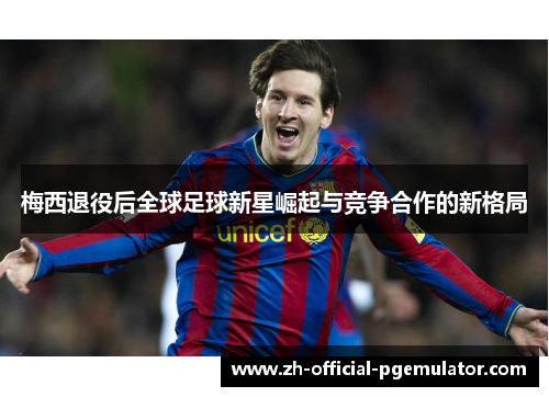 梅西退役后全球足球新星崛起与竞争合作的新格局 梅西退役后全球足球新星崛起与竞争合作的新格局