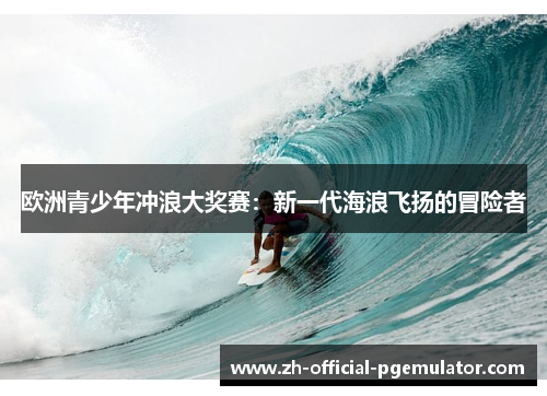 欧洲青少年冲浪大奖赛:新一代海浪飞扬的冒险者 欧洲青少年冲浪大奖赛:新一代海浪飞扬的冒险者