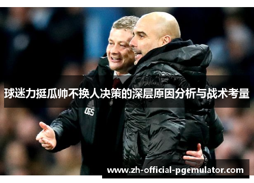 球迷力挺瓜帅不换人决策的深层原因分析与战术考量 球迷力挺瓜帅不换人决策的深层原因分析与战术考量