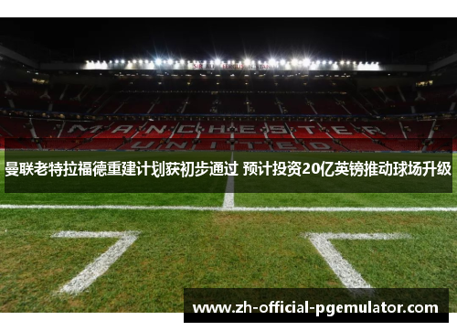 曼联老特拉福德重建计划获初步通过 预计投资20亿英镑推动球场升级