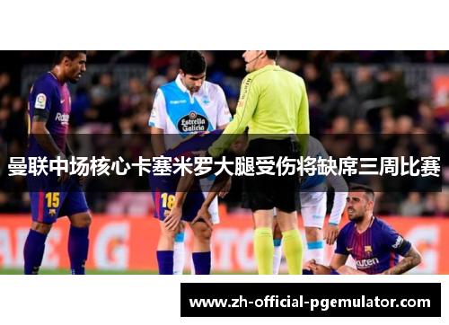 曼联中场核心卡塞米罗大腿受伤将缺席三周比赛