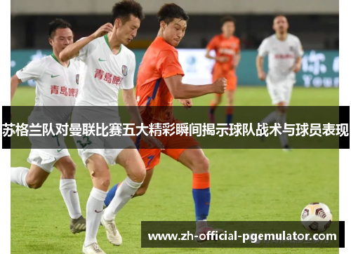 苏格兰队对曼联比赛五大精彩瞬间揭示球队战术与球员表现