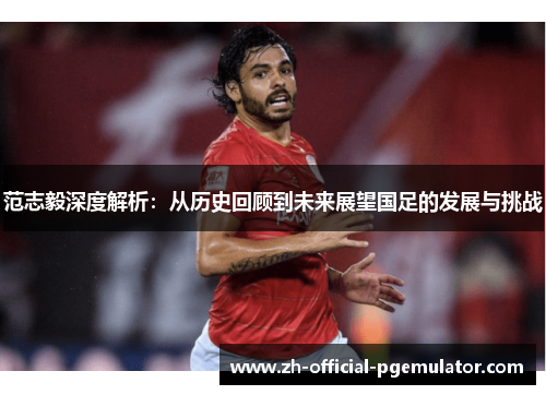 范志毅深度解析：从历史回顾到未来展望国足的发展与挑战