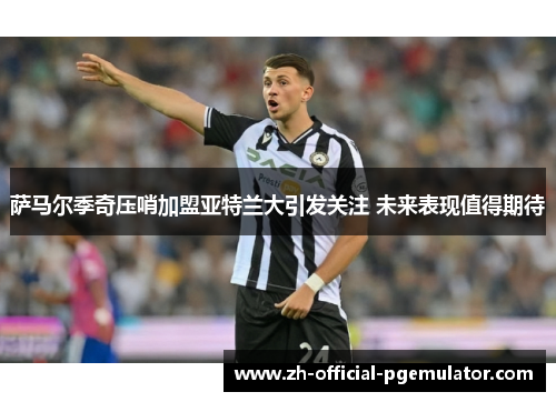 萨马尔季奇压哨加盟亚特兰大引发关注 未来表现值得期待