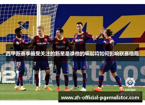 西甲新赛季最受关注的新星是谁他的崛起将如何影响联赛格局