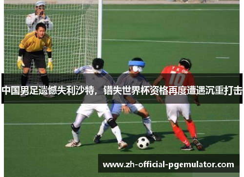 中国男足遗憾失利沙特,错失世界杯资格再度遭遇沉重打击 中国男足遗憾失利沙特,错失世界杯资格再度遭遇沉重打击